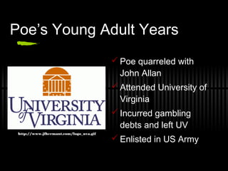 Poe’s Young Adult Years
 Poe quarreled with
John Allan
 Attended University of
Virginia
 Incurred gambling
debts and left UV
 Enlisted in US Army
http://www.jfhermant.com/logo_uva.gif
 