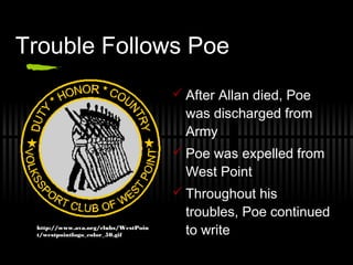 Trouble Follows Poe
 After Allan died, Poe
was discharged from
Army
 Poe was expelled from
West Point
 Throughout his
troubles, Poe continued
to writehttp://www.ava.org/clubs/WestPoin
t/westpointlogo_color_50.gif
 