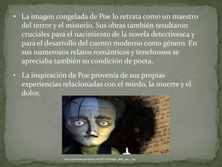 • La imagen congelada de Poe lo retrata como un maestro
del terror y el misterio. Sus obras también resultaron
cruciales para el nacimiento de la novela detectivesca y
para el desarrollo del cuento moderno como género. En
sus numerosos relatos románticos y tenebrosos se
apreciaba también su condición de poeta.
• La inspiración de Poe provenía de sus propias
experiencias relacionadas con el miedo, la muerte y el
dolor.

http://cokavi.files.wordpress.com/2011/02/edgar_allan_poe_1.jpg

 