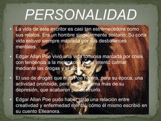 PERSONALIDAD
• La vida de este escritor es casi tan estremecedora como
sus relatos. Era un hombre singularmente solitario. Su corta
vida estuvo siempre marcada por sus desbalances
mentales.
• Edgar Allan Poe vivió una vida tortuosa marcada por crisis
con tendencia a la melancolía y que intentó calmar
mediante las drogas y el alcohol.
• El uso de drogas que hizo Poe no era, para su época, una
actividad prohibida, pero sí un síntoma más de su
depresión, que acabaron por destruirlo.
• Edgar Allan Poe pudo haber visto una relación entre
creativdad y enfermedad mental, cómo él mismo escribió en
su cuento Elleanora.

 