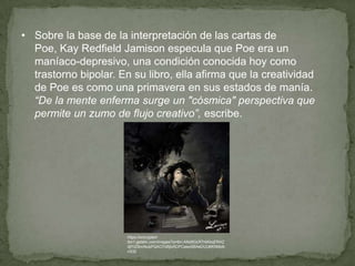 • Sobre la base de la interpretación de las cartas de
Poe, Kay Redfield Jamison especula que Poe era un
maníaco-depresivo, una condición conocida hoy como
trastorno bipolar. En su libro, ella afirma que la creatividad
de Poe es como una primavera en sus estados de manía.
“De la mente enferma surge un "cósmica" perspectiva que
permite un zumo de flujo creativo”, escribe.

https://encryptedtbn1.gstatic.com/images?q=tbn:ANd9GcR7rkKkqERAZ
djf1iZ9ncNubPQAO7xBjtxXCPCawx5BAeDUU6KNMz8cX32

 
