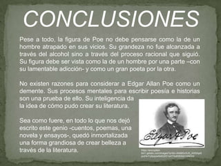 CONCLUSIONES
Pese a todo, la figura de Poe no debe pensarse como la de un
hombre atrapado en sus vicios. Su grandeza no fue alcanzada a
través del alcohol sino a través del proceso racional que siguió.
Su figura debe ser vista como la de un hombre por una parte –con
su lamentable adicción- y como un gran poeta por la otra.
No existen razones para considerar a Edgar Allan Poe como un
demente. Sus procesos mentales para escribir poesía e historias
son una prueba de ello. Su inteligencia da
la idea de cómo pudo crear su literatura.
Sea como fuere, en todo lo que nos dejó
escrito este genio -cuentos, poemas, una
novela y ensayos-, quedó inmortalizada
una forma grandiosa de crear belleza a
través de la literatura.

https://encryptedtbn1.gstatic.com/images?q=tbn:ANd9GcSJS_AXI5Aje9
poZ4nTq5pqow5e5Q2D1aXTAxKtl5r6dI1HNChV

 