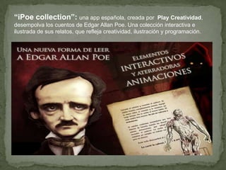 “iPoe collection”: una app española, creada
por Play Creatividad, desempolva los cuentos
de Edgar Allan Poe. Una colección interactiva e
ilustrada de sus relatos, que refleja creatividad,
ilustración y programación.

 