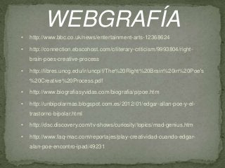 WEBGRAFÍA
•

http://www.bbc.co.uk/news/entertainment-arts-12368624

•

http://connection.ebscohost.com/c/literary-criticism/9993804/right-

brain-poes-creative-process
•

http://libres.uncg.edu/ir/uncp/f/The%20Right%20Brain%20in%20Poe's
%20Creative%20Process.pdf

•

http://www.biografiasyvidas.com/biografia/p/poe.htm

•

http://unbipolarmas.blogspot.com.es/2012/01/edgar-allan-poe-y-eltrastorno-bipolar.html

•

http://dsc.discovery.com/tv-shows/curiosity/topics/mad-genius.htm

•

http://www.faq-mac.com/reportajes/play-creatividad-cuando-edgaralan-poe-encontro-ipad/49231

 
