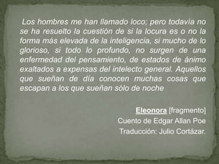 Los hombres me han llamado loco; pero todavía no
se ha resuelto la cuestión de si la locura es o no la
forma más elevada de la inteligencia, si mucho de lo
glorioso, si todo lo profundo, no surgen de una
enfermedad del pensamiento, de estados de ánimo
exaltados a expensas del intelecto general. Aquellos
que sueñan de día conocen muchas cosas que
escapan a los que sueñan sólo de noche
Eleonora [fragmento]
Cuento de Edgar Allan Poe
Traducción: Julio Cortázar.

 