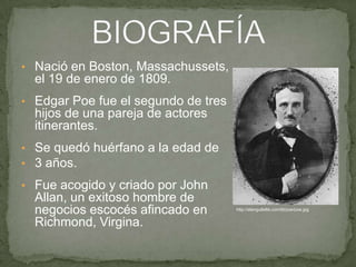 • Nació en Boston, Massachussets,

el 19 de enero de 1809.
• Edgar Poe fue el segundo de tres

hijos de una pareja de actores
itinerantes.
• Se quedó huérfano a la edad de
• 3 años.
• Fue acogido y criado por John

Allan, un exitoso hombre de
negocios escocés afincado en
Richmond, Virgina.

http://alangullette.com/lit/poe/poe.jpg

 