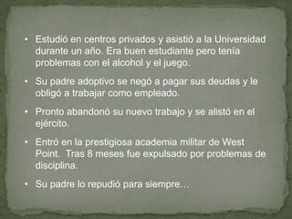 • Estudió en centros privados y asistió a la Universidad
durante un año. Era buen estudiante pero tenía
problemas con el alcohol y el juego.
• Su padre adoptivo se negó a pagar sus deudas y le
obligó a trabajar como empleado.
• Pronto abandonó su nuevo trabajo y se alistó en el
ejército.
• Entró en la prestigiosa academia militar de West
Point. Tras 8 meses fue expulsado por problemas de
disciplina.
• Su padre lo repudió para siempre…

 