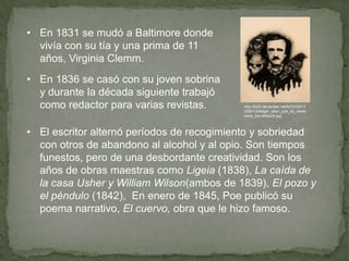 • En 1831 se mudó a Baltimore donde
vivía con su tía y una prima de 11
años, Virginia Clemm.
• En 1836 se casó con su joven sobrina
y durante la década siguiente trabajó
como redactor para varias revistas.

http://fc03.deviantart.net/fs70/i/2011
/258/1/d/edgar_allan_poe_by_never
more_ink-d49xd3t.jpg

• El escritor alternó períodos de recogimiento y sobriedad
con otros de abandono al alcohol y al opio. Son tiempos
funestos, pero de una desbordante creatividad. Son los
años de obras maestras como Ligeia (1838), La caída de
la casa Usher y William Wilson(ambos de 1839), El pozo y
el péndulo (1842), En enero de 1845, Poe publicó su
poema narrativo, El cuervo, obra que le hizo famoso.

 