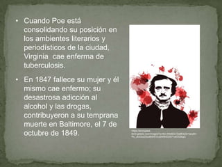 • Cuando Poe está
consolidando su posición en
los ambientes literarios y
periodísticos de la ciudad,
Virginia cae enferma de
tuberculosis.
• En 1847 fallece su mujer y él
mismo cae enfermo; su
desastrosa adicción al
alcohol y las drogas,
contribuyeron a su temprana
muerte en Baltimore, el 7 de
octubre de 1849.

https://encryptedtbn0.gstatic.com/images?q=tbn:ANd9GcTjej8Ek23r1aoyBn
Rs_uktObdZAzdBWEVoJeWBXOiXi71oKOU6qQ

 