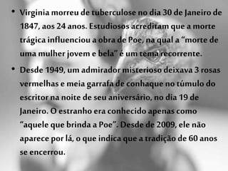 • Virginiamorreude tuberculoseno dia 30 de Janeirode
1847, aos 24 anos. Estudiosos acreditamque a morte
trágicainfluencioua obra dePoe, na qual a “morte de
uma mulher jovem e bela” é um tema recorrente.
• Desde 1949, um admiradormisteriosodeixava 3 rosas
vermelhase meia garrafade conhaqueno túmulo do
escritorna noite de seu aniversário,no dia 19 de
Janeiro.O estranho era conhecidoapenas como
“aquele que brinda a Poe”. Desde de 2009, ele não
aparecepor lá, o que indica que a tradiçãode 60 anos
se encerrou.
 