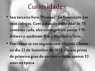 Curiosidades:
• Seu terceiro livro “Poemas” foi financiado por
seus colegas. Com adoação individual de 75
centavos cada, eles conseguiram juntar 170
dólares e ajudaram Poe a imprimiro livro.
• Poe casou-se em segredo comVirginia Clemm
no dia 22 de Setembro de1835. Ela era prima
deprimeiro grau do escritor etinha apenas 13
anos na época.
 