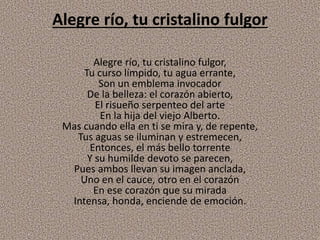 Alegre río, tu cristalino fulgor
Alegre río, tu cristalino fulgor,
Tu curso límpido, tu agua errante,
Son un emblema invocador
De la belleza: el corazón abierto,
El risueño serpenteo del arte
En la hija del viejo Alberto.
Mas cuando ella en ti se mira y, de repente,
Tus aguas se iluminan y estremecen,
Entonces, el más bello torrente
Y su humilde devoto se parecen,
Pues ambos llevan su imagen anclada,
Uno en el cauce, otro en el corazón
En ese corazón que su mirada
Intensa, honda, enciende de emoción.
 