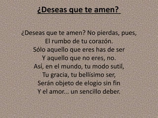¿Deseas que te amen?
¿Deseas que te amen? No pierdas, pues,
El rumbo de tu corazón.
Sólo aquello que eres has de ser
Y aquello que no eres, no.
Así, en el mundo, tu modo sutil,
Tu gracia, tu bellísimo ser,
Serán objeto de elogio sin fin
Y el amor... un sencillo deber.
 
