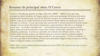 Resumo da principal obra: O Corvo
26/03/2016 Turma 2º A 11
O Corvo (The Raven), poema de Edgar Allan Poe (1809? – 1849) é uma das mais
prodigiosas obras literárias em língua inglesa, tanto pela qualidade do texto como pelas
angustiantes temáticas que suscita em diversos campos do conhecimento. É uma obra
literária, mas de tal modo banhada de pensamento (Roger Martin du Gard) que não se
restringe a si mesma. É uma obra atual que transcende o terreno puramente literário para
dialogar com as várias disciplinas intelectuais, especialmente a filosofia e a teologia e
lançar-nos – ou melhor: desafiar-nos – com questionamentos para os quais homem
algum ainda encontrou resposta, o que torna o texto ainda mais intrigante, fascinante e,
sobretudo, poderoso. O poema é, portanto, um exercício de reflexão sobre a vida – e
sobre o além da vida, porque sua reflexão penosa e terrível adentra naquelas regiões
inconcebíveis que só podemos imaginar pela fé e em perspectiva. O Corvo, portanto, é
uma obra que fala à humanidade, porque suas demandas afligem todos os povos e etnias,
todas as línguas e todas as sociedades.
Fonte: http://comunidadewesleyana.blogspot.com.br/2011/05/resenha-do-mes-o-corvo-
edgar-allan-poe.html
 