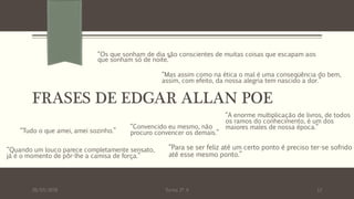 FRASES DE EDGAR ALLAN POE
“Tudo o que amei, amei sozinho.”
26/03/2016 Turma 2º A 12
“Os que sonham de dia são conscientes de muitas coisas que escapam aos
que sonham só de noite.”
“Convencido eu mesmo, não
procuro convencer os demais.”
“Para se ser feliz até um certo ponto é preciso ter-se sofrido
até esse mesmo ponto.”
“A enorme multiplicação de livros, de todos
os ramos do conhecimento, é um dos
maiores males de nossa época.”
“Quando um louco parece completamente sensato,
já é o momento de pôr-lhe a camisa de força.”
“Mas assim como na ética o mal é uma conseqüência do bem,
assim, com efeito, da nossa alegria tem nascido a dor.”
 