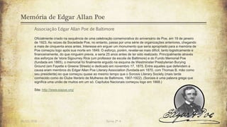 Memória de Edgar Allan Poe
26/03/2016 Turma 2º A 14
Associação Edgar Allan Poe de Baltimore
Oficialmente criado na sequência de uma celebração comemorativa do aniversário de Poe, em 19 de janeiro
de 1923. As raízes da Sociedade Poe, no entanto, passa por uma série de organizações anteriores, chegando
a mais de cinquenta anos antes. Interesse em erguer um monumento que seria apropriado para a memória de
Poe começou logo após sua morte em 1849. O esforço, porém, revelar-se mais difícil, tanto logisticamente e
financeiramente, do que ninguém previa, e seria 25 anos antes de ter sido realizado. Principalmente através
dos esforços de 'stora Sigourney Rice (um professor da escola de Baltimore) e do Fundo Memorial Poe
(fundada em 1865), o memorial foi finalmente erguido na esquina de Westminster Presbyterian Burying
Ground (em Fayette e Greene Streets) e dedicado em novembro 17, 1875. Entre aqueles que defendem a
causa eram membros do Edgar Allan Poe Literary Association (fundada em 1870, com Thomas B. mão como
seu presidente) eo que começou quase ao mesmo tempo que o Sorosis Literary Society (mais tarde
conhecido como do Clube literário de Mulheres de Baltimore, 1907-1922). (Sorosis é uma palavra grega que
significa uma união de muitos em um só. Capítulos Nacionais começou logo em 1868.)
Site: http://www.eapoe.org/
 
