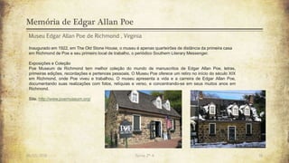 Memória de Edgar Allan Poe
26/03/2016 Turma 2º A 16
Museu Edgar Allan Poe de Richmond , Virginia
Inaugurado em 1922, em The Old Stone House, o museu é apenas quarteirões de distância da primeira casa
em Richmond de Poe e seu primeiro local de trabalho, o periódico Southern Literary Messenger.
Exposições e Coleção
Poe Museum de Richmond tem melhor coleção do mundo de manuscritos de Edgar Allan Poe, letras,
primeiras edições, recordações e pertences pessoais. O Museu Poe oferece um retiro no início do século XIX
em Richmond, onde Poe viveu e trabalhou. O museu apresenta a vida e a carreira de Edgar Allan Poe,
documentando suas realizações com fotos, relíquias e verso, e concentrando-se em seus muitos anos em
Richmond.
Site: http://www.poemuseum.org/
 