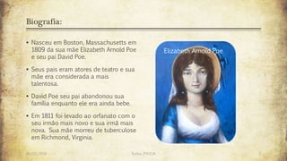 Biografia:
 Nasceu em Boston, Massachusetts em
1809 da sua mãe Elizabeth Arnold Poe
e seu pai David Poe.
 Seus pais eram atores de teatro e sua
mãe era considerada a mais
talentosa.
 David Poe seu pai abandonou sua
família enquanto ele era ainda bebe.
 Em 1811 foi levado ao orfanato com o
seu irmão mais novo e sua irmã mais
nova. Sua mãe morreu de tuberculose
em Richmond, Virginia.
Elizabeth Arnold Poe
26/03/2016 Turma 2ºA EJA 2
 