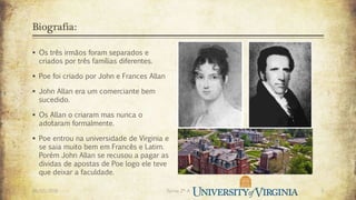 Biografia:
 Os três irmãos foram separados e
criados por três famílias diferentes.
 Poe foi criado por John e Frances Allan
 John Allan era um comerciante bem
sucedido.
 Os Allan o criaram mas nunca o
adotaram formalmente.
 Poe entrou na universidade de Virginia e
se saia muito bem em Francês e Latim.
Porém John Allan se recusou a pagar as
dividas de apostas de Poe logo ele teve
que deixar a faculdade.
26/03/2016 Turma 2º A 3
 