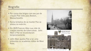Biografia:
 Por causa das brigas com seu pai de
criação Poe volta para Boston,
Massachusetts.
 Numa tentativa de se manter Poe se
alistou no exército.
 Em 1829 Frances Allan sua mãe de
criação morreu de tuberculose. John
Allan e Poe se reconciliaram
temporariamente.
 John Allan ajudou Poe a ter uma
entrevista no academia militar de West
Point.
26/03/2016 Turma 2º A 4
 