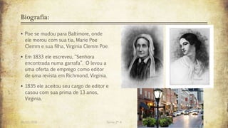 Biografia:
 Poe se mudou para Baltimore, onde
ele morou com sua tia, Marie Poe
Clemm e sua filha, Virginia Clemm Poe.
 Em 1833 ele escreveu, “Senhora
encontrada numa garrafa”. O levou a
uma oferta de emprego como editor
de uma revista em Richmond, Virginia.
 1835 ele aceitou seu cargo de editor e
casou com sua prima de 13 anos,
Virginia.
26/03/2016 Turma 2º A 6
 