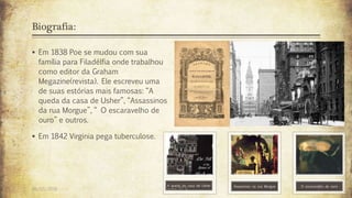 Biografia:
 Em 1838 Poe se mudou com sua
família para Filadélfia onde trabalhou
como editor da Graham
Megazine(revista). Ele escreveu uma
de suas estórias mais famosas: “A
queda da casa de Usher”, “Assassinos
da rua Morgue”, “ O escaravelho de
ouro” e outros.
 Em 1842 Virginia pega tuberculose.
A queda da casa de Usher Assassinos na rua Morgue O escaravelho de ouro
26/03/2016 Turma 2º A 7
 