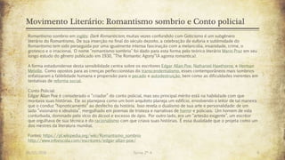 Movimento Literário: Romantismo sombrio e Conto policial
26/03/2016 Turma 2º A 9
Romantismo sombrio em inglês: Dark Romanticism, muitas vezes confundido com Goticismo é um subgênero
literário do Romantismo. De sua inserção no final do século dezoito, a celebração de euforia e sublimidade do
Romantismo tem sido perseguida por uma igualmente intensa fascinação com a melancolia, insanidade, crime, o
grotesco e o irracional. O nome "romantismo sombrio" foi dado para esta forma pelo teórico literário Mario Praz em seu
longo estudo do gênero publicado em 1930, "The Romantic Agony“(A agonia romantica).
A forma estadunidense desta sensibilidade centra sobre os escritores Edgar Allan Poe, Nathaniel Hawthorne, e Herman
Melville. Como opostos para as crenças perfeccionistas do transcendentalismo, esses contemporâneos mais sombrios
enfatizaram a falibilidade humana e propensão para o pecado e autodestruição, bem como as dificuldades inerentes em
tentativas de reforma social.
Conto Policial:
Edgar Allan Poe é considerado o “criador” do conto policial, mas seu principal mérito está na habilidade com que
montava suas histórias. Ele as planejava como um bom arquiteto planeja um edifício, envolvendo o leitor de tal maneira
que o conduz “hipnoticamente” ao desfecho da história. Isso revela o dualismo de sua arte e personalidade: de um
lado “visionário e idealista”, mergulhado em poemas de tristeza e narrativas de horror e policiais. Um homem de vida
conturbada, dominado pelo vício do álcool e excesso de ópio. Por outro lado, era um “artesão exigente”, um escritor
que orgulhava de sua técnica e do racionalismo com que criava suas histórias. É essa dualidade que o projeta como um
dos mestres da literatura mundial.
Fontes: https://pt.wikipedia.org/wiki/Romantismo_sombrio
http://www.infoescola.com/escritores/edgar-allan-poe/
 