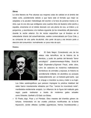 Obras
La obra literaria de Poe alcanza sus mayores cotas de calidad en el ámbito del
relato corto, posiblemente debido a que fuera este el formato que mejor se
adaptaba a la peculiar metodología del escritor a la hora de ponerse manos a la
obra, que no era otra que endilgarse unos cuantos litros de láudano entre pecho y
espalda, encerrarse en el retrete desnudo con una pluma de oca, un tintero y un
pergamino, y asombrarse a la mañana siguiente de los sinsentidos allí plasmados
durante la noche anterior. Es de recibo especificar que el láudano es el
antecedente directo del actual Kalimotxo, estaba comercializado por Coca Cola, y
se componía de una parte de alcohol, otra parte de opio y una tercera parte a
elección del consumidor; normalmente un poco más de opio.
Relatos
 El Gato Negro: Considerado uno de los
relatos más terroríficos de la historia de la
literatura, y punto de partida del llamado "terror
psicológico" posteriormentepor Ridley Scott, M.
Night Shyamalan y Sigmund Freud, entre otros.
Libro de cabecera de modernos maltratadores
domésticos de animales y esposas, la historia es
sencillamente brillante. Un alcohólico es acosado
implacablemente por un malvado gato tuerto, que
le empuja a incendiar su casa y matar a su mujer.
Los tintes autobiográficos que parecen impregnar la práctica totalidad del
relato fueron rotundamente refutados por Poe. "Jamás he incendiado nada",
manifestaba visiblemente enojado. La influencia de la figura del malévolo gato
negro puede rastrearse a través de modernos gatos actuales
como Silvestre, Garfield o El Gato con Botas.
 El Poeta...digo, Pozo y el Péndulo: Obra maestra del divertido género de
torturas. Ambientado en las crueles prácticas mortificantes de la Santa
Inquisición, donde afiladas cuchillas gigantescas, hierros incandescentes y
 