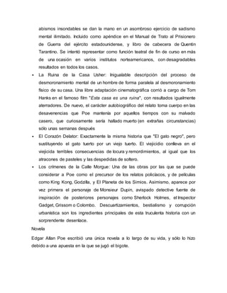 abismos insondables se dan la mano en un asombroso ejercicio de sadismo
mental ilimitado. Incluido como apéndice en el Manual de Trato al Prisionero
de Guerra del ejército estadounidense, y libro de cabecera de Quentin
Tarantino. Se intentó representar como función teatral de fin de curso en más
de una ocasión en varios institutos norteamericanos, con desagradables
resultados en todos los casos.
 La Ruina de la Casa Usher: Inigualable descripción del proceso de
desmoronamiento mental de un hombre de forma paralela al desmoronamiento
físico de su casa. Una libre adaptación cinematográfica corrió a cargo de Tom
Hanks en el famoso film "Esta casa es una ruina", con resultados igualmente
aterradores. De nuevo, el carácter autobiográfico del relato toma cuerpo en las
desavenencias que Poe mantenía por aquellos tiempos con su malvado
casero, que curiosamente sería hallado muerto (en extrañas circunstancias)
sólo unas semanas después
 El Corazón Delator: Exactamente la misma historia que "El gato negro", pero
sustituyendo el gato tuerto por un viejo tuerto. El viejicidio conlleva en el
viejicida terribles consecuencias de locura y remordimientos, al igual que los
atracones de pasteles y las despedidas de soltero.
 Los crímenes de la Calle Morgue: Una de las obras por las que se puede
considerar a Poe como el precursor de los relatos policíacos, y de películas
como King Kong, Godzilla, y El Planeta de los Simios. Asimismo, aparece por
vez primera el personaje de Monsieur Dupin, avispado detective fuente de
inspiración de posteriores personajes como Sherlock Holmes, el Inspector
Gadget, Grissom o Colombo. Descuartizamientos, bestialismo y corrupción
urbanística son los ingredientes principales de esta truculenta historia con un
sorprendente desenlace.
Novela
Edgar Allan Poe escribió una única novela a lo largo de su vida, y sólo lo hizo
debido a una apuesta en la que se jugó el bigote.
 