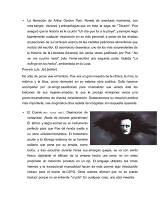  La Narración de Arthur Gordon Pym: Novela de aventuras marineras, con
más sangre, vísceras y antropofagias que en toda la saga de "Tiburón". Poe
aseguró que la historia se le ocurrió "Un día que fui a la playa", y siempre negó
tajantemente cualquier inspiración en su vida personal, a pesar de las airadas
acusaciones de su carnicero acerca de las insólitas peticiones alimenticias que
recibía del escritor. El asombroso desenlace, uno de los más sorprendentes de
la Historia de la Literatura Universal, fue varias veces justificado por Poe: "No
se me ocurría nada". Julio Verne escribió una segunda parte, titulada "La
esfinge de los hielos", ambientada en la Luna.
Poe-sía (¡Ja, Ja!) [editar]
No sólo de prosa vive el hombre. Poe era un gran maestro de la rítmica, la rima, la
retórica y la lírica, como demostró en su extensa obra poética. Solía hacerse
acompañar por un amigo saxofonista para musicalizar sus versos ante los
balcones de sus mujeres amadas, lo que le produjo remojones varios y no
pocos traumatismos de diversa consideración. Destacaremos su creación poética
más importante, una enigmática obra repleta de incógnitas sin respuesta aparente.
 El Cuervo (dice "nunca más"): Dejémonos de
cortapisas: ¡Nada de oscuras golondrinas!
Él tétrico y negro animal es el instrumento
perfecto para que Poe dé rienda suelta a
su vena siniestrorromántica. El bicharraco
acude a la lóbrega estancia de un hombre
solitario que pena por su amada, como
todos, y tras escuchar durante horas sus amargas quejas, se va con viento
fresco dejándole el alféizar de la ventana hecho una pena, no sin antes
propinarle un merecido picotazo en un ojo. El lenguaje utilizado, las rimas
internas y la excepcional musicalidad hacen de este poema algo intraducible
incluso para el bueno de C3PO. Otros autores afirman que no se puede
traducir porque no se entiende "ni jota". En cualquier caso, una obra maestra.
 