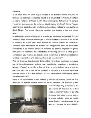 Estudios
A los once años de edad, Edgar regresó a los Estados Unidos. Después de
terminar sus estudios secundarios acudió a la Universidad de Virginia. Su afición
al alcohol y al juego enfureció a John Allan, quien dejó de darle dinero y le obligó a
trabajar en sus negocios. Su novia por aquella época era Sarah Elmyra Royster,
quien terminó casándose con otro hombre. Además de no llegar a buen puerto con
Sarah Elmyra, Poe rompió relaciones con Allan y se trasladó a vivir a su ciudad
natal.
la universidad, en sus primeros años, acataba los ideales de su fundador, Thomas
Jefferson. Estos eran muy estrictos en lo tocante al juego, los caballos, las armas,
el tabaco y el alcohol, pero estas normas en realidad apenas se respetaban.
Jefferson había establecido un sistema de autogobierno para los estudiantes,
permitiendo a los mismos elegir sus materias de estudio, organizar su propia
manutención e informar a las autoridades de las irregularidades o faltas que se
cometiesen. Este régimen tan singular había convertido a la comunidad escolar en
un caos, registrándose una tasa muy elevada de absentismo.70
Poe, por lo común desinteresado de la política, no tardó en manifestar su rechazo
por la joven democracia, sistema que consideraba engañoso y socialmente
nefasto. «Expresó a menudo su falta de fe en la perfectibilidad humana o en las
comunes nociones acerca de la igualdad, el progreso y la mejora social que
caracterizaron a la época de Jefferson, al punto que podía ser calificado de sudista
anti-jeffersoniano».71
Pese a ser considerado alumno brillante y aplicado al principio, pronto se hizo
notar por un defecto peculiar, como era el de pretender una erudición y unos
conocimientos muy superiores a los
que poseía en realidad. Y, si bien
estos no eran tan vastos, ya de niño,
devoraba todo papel impreso que se
le ponía delante, pues se sentía,
según Brooks, «con la energía de un
hombre»: siempre fue «un trabajador
 