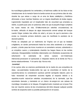 los murciélagos golpeando los ventanales y el lastimoso aullido de los lobos en las
inmediaciones de la mansión fueron la banda sonora de sus primeros días de vida,
durante los que estuvo a cargo de un ama de llaves cataléptica y fotofóbica
aficionada a tocar marchas fúnebres con un órgano desafinado de teclas negras.
Ligeramente inquietado por el inexplicable halo de oscuridad que emanaba su
retoño, su padre puso pies en polvorosa antes de que el pequeño Edgar cumpliera
los nueve meses de vida. El fallecimiento (en extrañas circunstancias) de
la madre, atribuido al ataque de algún desconocido animal salvaje del bosque
cuando Edgar contaba tres añitos de edad y al poco de que le asomara a las
encías su incipiente primera dentición, puso de manifiesto lo acertado de la
decisión paterna.
Pronto es adoptado por un matrimonio de Virginia con el que se traslada
a Inglaterra, en donde permanecerá hasta los once años asistiendo a un colegio
privado y donde pasa las horas muertas en un cementerio cercano, adiestrando a
un simpático cuervo y contemplando divertido los fuegos fatuos en las noches
calurosas. Desagradables incidentes relacionados con infundadas acusaciones de
exhumación no autorizada de varios cuerpos con misteriosas
intenciones provocaron el apresurado e indignado retorno de la famila de Poe a
tierras estadounidenses. Y el cuervo dijo: Nunca más.
Juventud
A los quince años se enamora perdidamente de la madre de una compañera de
clase. Las autoridades locales (entre las que se encontraba el marido de la
susodicha dama) no consideraron oportuno permitir semejante relación, pero no
hubo necesidad de emprender acciones legales al respecto debido a la
repentina muerte natural (en extrañas circunstancias) de la damisela, que fue
encontrada desnuda y maniatada en un charco de sangre con una cabeza de
murciélago incrustada en la tráquea. El angelical rostro mostrado por el joven Poe
tras ser inquirido acerca de las circunstancias del óbito despojó cualquier posible
sombra de sospecha sobre su posible participación en el suceso.
 