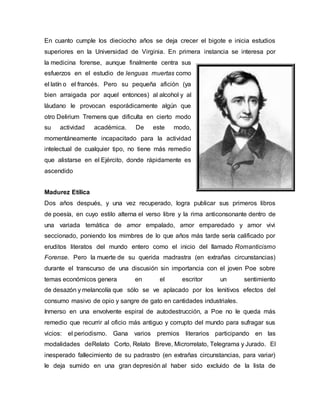 En cuanto cumple los dieciocho años se deja crecer el bigote e inicia estudios
superiores en la Universidad de Virginia. En primera instancia se interesa por
la medicina forense, aunque finalmente centra sus
esfuerzos en el estudio de lenguas muertas como
el latín o el francés. Pero su pequeña afición (ya
bien arraigada por aquel entonces) al alcohol y al
láudano le provocan esporádicamente algún que
otro Delirium Tremens que dificulta en cierto modo
su actividad académica. De este modo,
momentáneamente incapacitado para la actividad
intelectual de cualquier tipo, no tiene más remedio
que alistarse en el Ejército, donde rápidamente es
ascendido
Madurez Etílica
Dos años después, y una vez recuperado, logra publicar sus primeros libros
de poesía, en cuyo estilo alterna el verso libre y la rima anticonsonante dentro de
una variada temática de amor empalado, amor emparedado y amor vivi
seccionado, poniendo los mimbres de lo que años más tarde sería calificado por
eruditos literatos del mundo entero como el inicio del llamado Romanticismo
Forense. Pero la muerte de su querida madrastra (en extrañas circunstancias)
durante el transcurso de una discusión sin importancia con el joven Poe sobre
temas económicos genera en el escritor un sentimiento
de desazón y melancolía que sólo se ve aplacado por los lenitivos efectos del
consumo masivo de opio y sangre de gato en cantidades industriales.
Inmerso en una envolvente espiral de autodestrucción, a Poe no le queda más
remedio que recurrir al oficio más antiguo y corrupto del mundo para sufragar sus
vicios: el periodismo. Gana varios premios literarios participando en las
modalidades deRelato Corto, Relato Breve, Microrrelato, Telegrama y Jurado. El
inesperado fallecimiento de su padrastro (en extrañas circunstancias, para variar)
le deja sumido en una gran depresión al haber sido excluido de la lista de
 