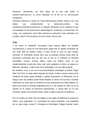 herederos, atravesando una dura etapa de la que sólo saldrá al
contraer matrimonio con su prima retrasada en el día de su decimocuarto
cumpleaños.
Comienza entonces su época de mayor efervescencia creativa, dando a luz a los
relatos que posteriormente le darían fama y dinero. Sus
constantes borracheras propiciaron su despido fulminante de los rotativos en que
se encargaba de las predicciones meteorológicas, el obituario y el horóscopo. Por
contra, sus quehaceres como crítico literario no parecieron verse afectados por
su etílica afición. Por esa época, el cuervo decía: Nunca más.
Vejez
Y de nuevo, la catástrofe: Su amada y joven esposa fallece (en extrañas
circunstancias) a causa de una tuberculosis aguda tras la ingesta compulsiva de
una dosis letal de patatas crudas. A partir de ahí, la cosa se puso chunga.
Comenzó un irrefrenable declive físico que se prolongó durante varios años de
borrachera continuada (por los que hoy en día se le atribuyen la invención
del botellón, la tuna y el coma etílico), hasta una fatídica noche en que
resulta totalmente muerto tras haber sido visto regulando el tráfico en pijama en
Baltimore, Maryland, a altas horas de la madrugada y en una calle peatonal.
No obstante, como si de uno de sus atormentados personajes se tratara, Edgar
Allan Poe firmó su mejor relato después de muerto. Ciertos rumores acerca de la
existencia de varias piezas dentales. u postrer reencuentro, en Richmond, con su
antiguo amor de juventud, Sarah Elmira Royster, lo animó una vez más a contraer
matrimonio; la novia puso la condición de que abandonara sus malos hábitos. La
fecha de la boda se concertó finalmente para el 17 de octubre de 1849. Se vio al
escritor en la ciudad de Richmond entusiasmado, e incluso feliz. Es en ese
momento cuando se le pierde el rastro, hasta su última aparición en Baltimore.
El 3 de octubre de 1849, Poe fue hallado en las calles de Baltimore en estado de
delirio, «muy angustiado, y [...] necesitado de ayuda inmediata». Fue trasladado
por su viejo amigo James E. Snodgrass al Washington College Hospital, donde
 