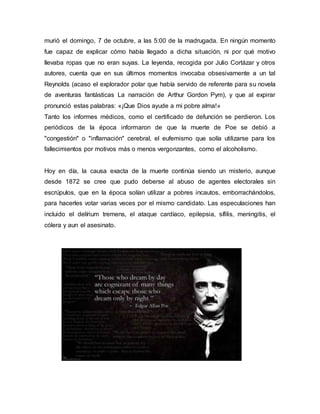 murió el domingo, 7 de octubre, a las 5:00 de la madrugada. En ningún momento
fue capaz de explicar cómo había llegado a dicha situación, ni por qué motivo
llevaba ropas que no eran suyas. La leyenda, recogida por Julio Cortázar y otros
autores, cuenta que en sus últimos momentos invocaba obsesivamente a un tal
Reynolds (acaso el explorador polar que había servido de referente para su novela
de aventuras fantásticas La narración de Arthur Gordon Pym), y que al expirar
pronunció estas palabras: «¡Que Dios ayude a mi pobre alma!»
Tanto los informes médicos, como el certificado de defunción se perdieron. Los
periódicos de la época informaron de que la muerte de Poe se debió a
"congestión" o "inflamación" cerebral, el eufemismo que solía utilizarse para los
fallecimientos por motivos más o menos vergonzantes, como el alcoholismo.
Hoy en día, la causa exacta de la muerte continúa siendo un misterio, aunque
desde 1872 se cree que pudo deberse al abuso de agentes electorales sin
escrúpulos, que en la época solían utilizar a pobres incautos, emborrachándolos,
para hacerles votar varias veces por el mismo candidato. Las especulaciones han
incluido el delírium tremens, el ataque cardíaco, epilepsia, sífilis, meningitis, el
cólera y aun el asesinato.
 