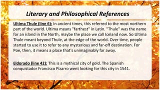 Literary and Philosophical References
•   Ultima Thule (line 6): In ancient times, this referred to the most northern
    part of the world. Ultima means "farthest" in Latin. "Thule" was the name
    for an island in the North, maybe the place we call Iceland now. So Ultima
    Thule meant beyond Thule, at the edge of the world. Over time, people
    started to use it to refer to any mysterious and far-off destination. For
    Poe, then, it means a place that's unimaginably far away.

•   Eldorado (line 42): This is a mythical city of gold. The Spanish
    conquistador Francisco Pizarro went looking for this city in 1541.
 