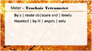 Meter – Trochaic Tetrameter
 By a | route ob|scure and | lonely
 Haunted | by ill | angels | only
 
