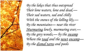 By the lakes that thus outspread
Their lone waters, lone and dead,—
Their sad waters, sad and chilly
With the snows of the lolling lily,—
By the mountains— near the river
Murmuring lowly, murmuring ever,—
By the grey woods,— by the swamp
Where the toad and the newt encamp—
By the dismal tarns and pools
 