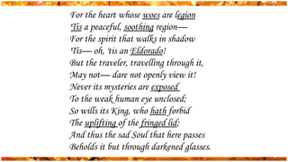 For the heart whose woes are legion
'Tis a peaceful, soothing region—
For the spirit that walks in shadow
'Tis— oh, 'tis an Eldorado!
But the traveler, travelling through it,
May not— dare not openly view it!
Never its mysteries are exposed
To the weak human eye unclosed;
So wills its King, who hath forbid
The uplifting of the fringed lid;
And thus the sad Soul that here passes
Beholds it but through darkened glasses.
 