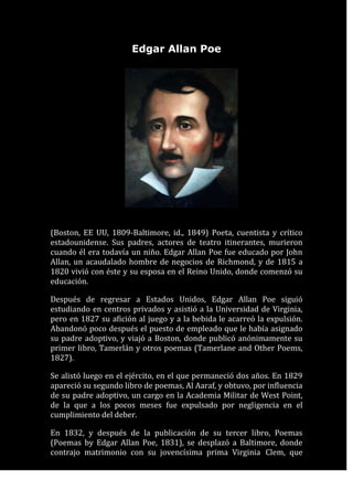 Edgar Allan Poe<br />1600200120015<br />(Boston, EE UU, 1809-Baltimore, id., 1849) Poeta, cuentista y crítico estadounidense. Sus padres, actores de teatro itinerantes, murieron cuando él era todavía un niño. Edgar Allan Poe fue educado por John Allan, un acaudalado hombre de negocios de Richmond, y de 1815 a 1820 vivió con éste y su esposa en el Reino Unido, donde comenzó su educación. <br />Después de regresar a Estados Unidos, Edgar Allan Poe siguió estudiando en centros privados y asistió a la Universidad de Virginia, pero en 1827 su afición al juego y a la bebida le acarreó la expulsión. Abandonó poco después el puesto de empleado que le había asignado su padre adoptivo, y viajó a Boston, donde publicó anónimamente su primer libro, Tamerlán y otros poemas (Tamerlane and Other Poems, 1827). <br />Se alistó luego en el ejército, en el que permaneció dos años. En 1829 apareció su segundo libro de poemas, Al Aaraf, y obtuvo, por influencia de su padre adoptivo, un cargo en la Academia Militar de West Point, de la que a los pocos meses fue expulsado por negligencia en el cumplimiento del deber. <br />En 1832, y después de la publicación de su tercer libro, Poemas (Poemas by Edgar Allan Poe, 1831), se desplazó a Baltimore, donde contrajo matrimonio con su jovencísima prima Virginia Clem, que contaba sólo catorce años de edad. Por esta época entró como redactor en el periódico Southern Baltimore Messenger, y más tarde en varias revistas en Filadelfia y Nueva York, ciudad en la que se había instalado con su esposa en 1837.<br />Su labor como crítico literario incisivo y a menudo escandaloso le granjeó cierta notoriedad, y sus originales apreciaciones acerca del cuento y de la naturaleza de la poesía no dejarían de ganar influencia con el tiempo. La larga enfermedad de su esposa convirtió su matrimonio en una experiencia amarga; cuando ella murió, en 1847, se agravó su tendencia al alcoholismo y al consumo de drogas, según testimonio de sus contemporáneos. Ambas fueron, con toda probabilidad, la causa de su muerte.<br />La obra de Edgar Allan Poe <br />Según Poe, la máxima expresión literaria era la poesía, y a ella dedicó sus mayores esfuerzos. Es justamente célebre su extenso poema El cuervo (The Raven, 1845), donde su dominio del ritmo y la sonoridad del verso llegan a su máxima expresión. Las campanas (The Bells, 1849), que evoca constantemente sonidos metálicos, Ulalume (1831) y Annabel Lee (1849) manifiestan idéntico virtuosismo. <br />Pero la genialidad y la originalidad de Edgar Allan Poe encuentran quizás su mejor expresión en los cuentos, que, según sus propias apreciaciones críticas, son la segunda forma literaria, pues permiten una lectura sin interrupciones, y por tanto la unidad de efecto que resulta imposible en la novela. <br />El cuervo<br />Edgar Allan Poe<br />1722755113665<br />Una vez, al filo de una lúgubre media noche,mientras débil y cansado, en tristes reflexiones embebido,inclinado sobre un viejo y raro libro de olvidada ciencia,cabeceando, casi dormido,oyóse de súbito un leve golpe,como si suavemente tocaran,tocaran a la puerta de mi cuarto.“Es —dije musitando— un visitantetocando quedo a la puerta de mi cuarto.Eso es todo, y nada más.”¡Ah! aquel lúcido recuerdode un gélido diciembre;espectros de brasas moribundasreflejadas en el suelo;angustia del deseo del nuevo día;en vano encareciendo a mis librosdieran tregua a mi dolor.Dolor por la pérdida de Leonora, la única,virgen radiante, Leonora por los ángeles llamada.Aquí ya sin nombre, para siempre.Y el crujir triste, vago, escalofriantede la seda de las cortinas rojasllenábamos de fantásticos terroresjamás antes sentidos. Y ahora aquí, en pie,acallando el latido de mi corazón,vuelvo a repetir:“Es un visitante a la puerta de mi cuartoqueriendo entrar. Algún visitante que a deshora a mi cuarto quiere entrar.<br />Eso es todo, y nada más.”Ahora, mi ánimo cobraba bríos,y ya sin titubeos:“Señor —dije— o señora, en verdad vuestro perdónimploro,mas el caso es que, adormiladocuando vinisteis a tocar quedamente,tan quedo vinisteis a llamar,a llamar a la puerta de mi cuarto,que apenas pude creer que os oía.”Y entonces abrí de par en par la puerta:Oscuridad, y nada más.                                                                     Escrutando hondo en aquella negrurapermanecí largo rato, atónito, temeroso,dudando, soñando sueños que ningún mortalse haya atrevido jamás a soñar.Mas en el silencio insondable la quietud callaba,y la única palabra ahí proferidaera el balbuceo de un nombre: “¿Leonora?”Lo pronuncié en un susurro, y el ecolo devolvió en un murmullo: “¡Leonora!”Apenas esto fue, y nada más.Vuelto a mi cuarto, mi alma toda,toda mi alma abrasándose dentro de mí,no tardé en oír de nuevo tocar con mayor fuerza.“Ciertamente —me dije—, ciertamentealgo sucede en la reja de mi ventana.Dejad, pues, que vea lo que sucede allí,y así penetrar pueda en el misterio.Dejad que a mi corazón llegue un momento el silencio,y así penetrar pueda en el misterio.”¡Es el viento, y nada más!De un golpe abrí la puerta,y con suave batir de alas, entróun majestuoso cuervode los santos días idos.Sin asomos de reverencia,ni un instante quedo;y con aires de gran señor o de gran damafue a posarse en el busto de Palas, sobre el dintel de mi puerta.Posado, inmóvil, y nada más.Entonces, este pájaro de ébanocambió mis tristes fantasías en una sonrisacon el grave y severo decorodel aspecto de que se revestía.“Aun con tu cresta cercenada y mocha —le dije—,no serás un cobarde,horrido cuervo vetusto y amenazador.Evadido de la ribera nocturna.¡Dime cuál es tu nombre en la ribera de la Noche Plutónica!”Y el Cuervo dijo: “Nunca más.”Cuánto me asombró que pájaro tan desgarbadopudiera hablar tan claramente;aunque poco significaba su respuesta.Poco pertinente era. Pues no podemossino concordar en que ningún ser humanoha sido antes bendecido con la visión de un pájaroposado sobre el dintel de su puerta,pájaro o bestia, posado en el busto esculpidode Palas en el dintel de su puertacon semejante nombre: “Nunca más.”Mas el Cuervo, posado solitario en el sereno busto.las palabras pronunció, como vertiendosu alma sólo en esas palabras.Nada más dijo entonces;no movió ni una pluma.Y entonces yo me dije, apenas murmurando:“Otros amigos se han ido antes;mañana él también me dejará, como me abandonaron mis esperanzas.”Y entonces dijo el pájaro: “Nunca más.”Sobrecogido al romper el silenciotan idóneas palabras,“sin duda —pensé—, sin duda lo que dicees todo lo que sabe, su solo repertorio, aprendidode un amo infortunado a quien desastre impíopersiguió, acosó sin dar treguahasta que su cantinela sólo tuvo un sentido,hasta que las endechas de su esperanzallevaron sólo esa carga melancólicade ‘Nunca, nunca más’.”Mas el Cuervo arrancó todavíade mis tristes fantasías una sonrisa;acerqué un mullido asientofrente al pájaro, el busto y la puerta;y entonces, hundiéndome en el terciopelo,empecé a enlazar una fantasía con otra,pensando en lo que este ominoso pájaro de antaño,lo que este torvo, desgarbado, horrido,flaco y ominoso pájaro de antañoquería decir granizando: “Nunca más.”En esto cavilaba, sentado, sin pronunciar palabra,frente al ave cuyos ojos, como-tizones encendidos,quemaban hasta el fondo de mi pecho.Esto y más, sentado, adivinaba,con la cabeza reclinadaen el aterciopelado forro del cojínacariciado por la luz de la lámpara;en el forro de terciopelo violetaacariciado por la luz de la lámpara¡que ella no oprimiría, ¡ay!, nunca más! Entonces me pareció que el airese tornaba más denso, perfumadopor invisible incensario mecido por serafinescuyas pisadas tintineaban en el piso alfombrado.“¡Miserable —dije—, tu Dios te ha concedido,por estos ángeles te ha otorgado una tregua,tregua de nepente de tus recuerdos de Leonora!¡Apura, oh, apura este dulce nepentey olvida a tu ausente Leonora!”Y el Cuervo dijo: “Nunca más.”“¡Profeta!” —Exclamé—, ¡cosa diabólica!¡Profeta, sí, seas pájaro o demonioenviado por el Tentador, o arrojadopor la tempestad a este refugio desolado e impávido,a esta desértica tierra encantada,a este hogar hechizado por el horror!Profeta, dime, en verdad te lo imploro,¿hay, dime, hay bálsamo en Galaad?¡Dime, dime, te imploro!”Y el cuervo dijo: “Nunca más.”“¡Profeta! —Exclamé—, ¡cosa diabólica!¡Profeta, sí, seas pájaro o demonio!¡Por ese cielo que se curva sobre nuestras cabezas,ese Dios que adoramos tú y yo,dile a esta alma abrumada de penas si en el remoto Edéntendrá en sus brazos a una santa doncellallamada por los ángeles Leonora,tendrá en sus brazos a una rara y radiante virgenllamada por los ángeles Leonora!”Y el cuervo dijo: “Nunca más.”“¡Sea esa palabra nuestra señal de partidapájaro o espíritu maligno! —le grité presuntuoso.¡Vuelve a la tempestad, a la ribera de la Noche Plutónica. No dejes pluma negra alguna, prenda de la mentiraque profirió tu espíritu!Deja mi soledad intacta.Abandona el busto del dintel de mi puerta.Aparta tu pico de mi corazóny tu figura del dintel de mi puerta.Y el Cuervo dijo: “Nunca más.”Y el Cuervo nunca emprendió el vuelo.Aún sigue posado, aún sigue posadoen el pálido busto de Palas.En el dintel de la puerta de mi cuarto.Y sus ojos tienen la aparienciade los de un demonio que está soñando.Y la luz de la lámpara que sobre él se derramatiende en el suelo su sombra. Y mi alma,del fondo de esa sombra que flota sobre el suelo,no podrá liberarse. ¡Nunca más!<br />1790700-108585<br />Critica método biográfico<br />Es una obra que se publica en 1845 siendo una de las más famosas del autor, poseedora de una gran musicalidad y lenguaje utilizado y la atmosfera sobrenatural que esta crea. Este poema posee una abundante temática, pero sobresale la nostalgia, la soledad y el amor desenfrenado y en este demuestra y narra la tristeza que tenía en su corazón por la pérdida de su amada esposa, este poema tiene mucha relación con la vida del escritor ya que a él se le murió su esposa y padre y es por ello que el escritor realiza este poema. El cuervo simboliza maldad y muerte y Edgar Allan Poe la idealiza como tal, como un espíritu de soledad, miedo y nostalgia.  <br />