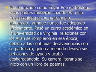 Fue bautizado como Edgar Poe en Boston, y sus padres murieron cuando era niño. Fue recogido por un matrimonio adinerado , aunque nunca fue adoptado oficialmente. Pasó un curso académico en la Universidad de Virginia  relaciones con los Allan se rompieron en esa época, debido a las continuas desavenencias con su padrastro, quien a menudo desoyó sus peticiones de ayuda y acabó desheredándolo. Su carrera literaria se inició con un libro de poemas. 