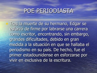 POE PERIODIASTA Tras la muerte de su hermano, Edgar se esforzó de firme por labrarse una carrera como escritor, encontrando, sin embargo, grandes dificultades, debido en gran medida a la situación en que se hallaba el periodismo en su país. De hecho, fue el primer estadounidense en esforzarse por vivir en exclusiva de la escritura.  