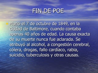 FIN DE POE  Murió el 7 de octubre de 1849, en la ciudad de Baltimore, cuando contaba apenas 40 años de edad. La causa exacta de su muerte nunca fue aclarada. Se atribuyó al alcohol, a congestión cerebral, cólera, drogas, fallo cardíaco, rabia, suicidio, tuberculosis y otras causas. 