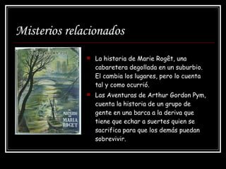 Misterios relacionados La historia de Marie Rogêt, una cabaretera degollada en un suburbio. El cambia los lugares, pero lo cuenta tal y como ocurrió.  Las Aventuras de Arthur Gordon Pym, cuenta la historia de un grupo de gente en una barca a la deriva que tiene que echar a suertes quien se sacrifica para que los demás puedan sobrevivir. 