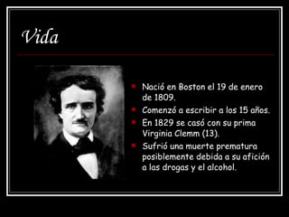 Vida Nació en Boston el 19 de enero de 1809. Comenzó a escribir a los 15 años. En 1829 se casó con su prima Virginia Clemm (13). Sufrió una muerte prematura posiblemente debida a su afición a las drogas y el alcohol. 