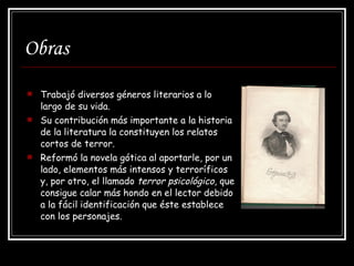 Obras Trabajó diversos géneros literarios a lo largo de su vida. Su contribución más importante a la historia de la literatura la constituyen los relatos cortos de terror. Reformó la novela gótica al aportarle, por un lado, elementos más intensos y terroríficos y, por otro, el llamado  terror psicológico , que consigue calar más hondo en el lector debido a la fácil identificación que éste establece con los personajes.  