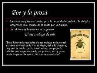 Poe y la prosa Poe siempre quiso ser poeta, pero la necesidad económica le obligó a integrarse en el mundo de la prosa por un tiempo. Un relato muy famoso en este genero:   El escarabajo de oro  “ En el lugar más recóndito de esa maleza, no lejos del extremo oriental de la isla, es decir, del más distante, Legrand se había construido él mismo una pequeña cabaña, que ocupaba cuando por primera vez, y de un modo simplemente casual, hice su conocimiento.” 