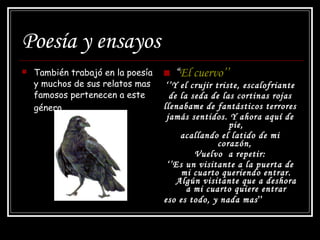 Poesía y ensayos También trabajó en la poesía y muchos de sus relatos mas famosos pertenecen a este género.   “ El cuervo’’ ‘’ Y el crujir triste, escalofriante de la seda de las cortinas rojas llenabame de fantásticos terrores jamás sentidos. Y ahora aquí de pie, acallando el latido de mi corazón,  Vuelvo  a repetir: ‘’ Es un visitante a la puerta de mi cuarto queriendo entrar. Algún visitante que a deshora a mi cuarto quiere entrar eso es todo, y nada mas ’’   