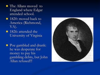 The Allans moved  to England where Edgar attended school. 1820: moved back to America (Richmond, VA).  1826: attended the University of Virginia Poe gambled and drank: he was desperate for money to pay his gambling debts, but John Allan refused!!! 