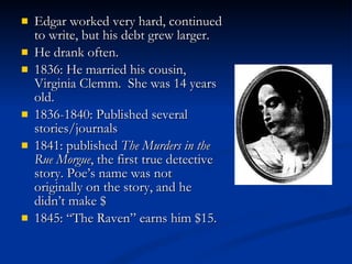 Edgar worked very hard, continued to write, but his debt grew larger. He drank often. 1836: He married his cousin, Virginia Clemm.  She was 14 years old. 1836-1840: Published several stories/journals 1841: published  The Murders in the Rue Morgue , the first true detective story. Poe’s name was not originally on the story, and he didn’t make $ 1845: “The Raven” earns him $15. 